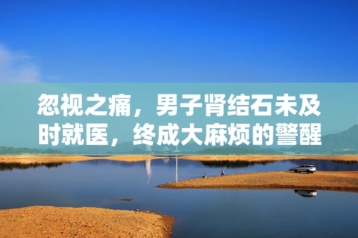 忽视之痛，男子肾结石未及时就医，终成大麻烦的警醒