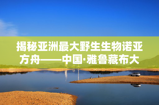 揭秘亚洲最大野生生物诺亚方舟——中国·雅鲁藏布大峡谷野生动物保护区