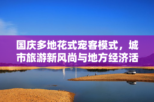 国庆多地花式宠客模式，城市旅游新风尚与地方经济活力双提升