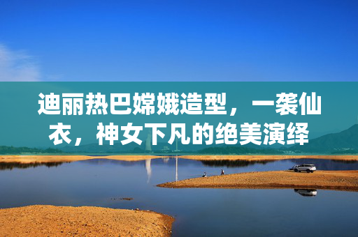 迪丽热巴嫦娥造型，一袭仙衣，神女下凡的绝美演绎