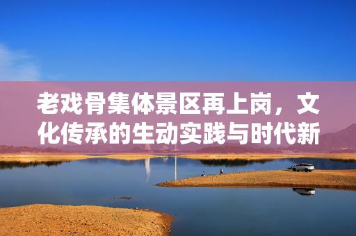 老戏骨集体景区再上岗，文化传承的生动实践与时代新风的演绎