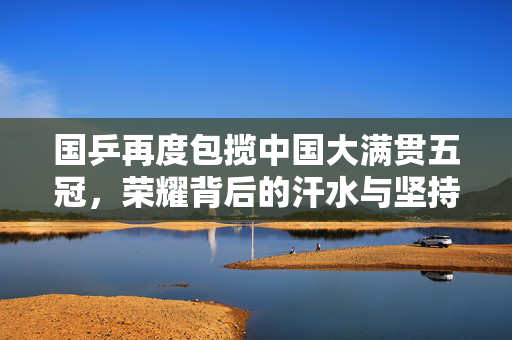 国乒再度包揽中国大满贯五冠，荣耀背后的汗水与坚持