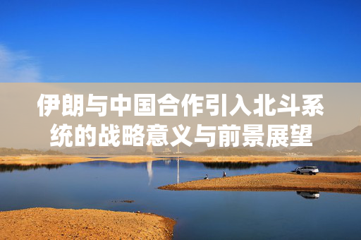 伊朗与中国合作引入北斗系统的战略意义与前景展望