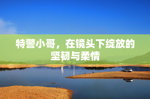 特警小哥，在镜头下绽放的坚韧与柔情