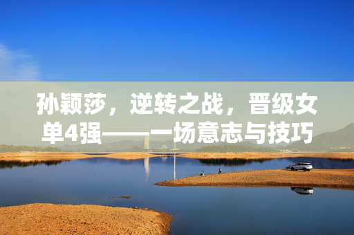 孙颖莎，逆转之战，晋级女单4强——一场意志与技巧的较量