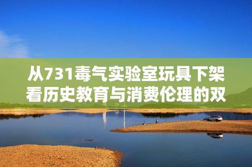 从731毒气实验室玩具下架看历史教育与消费伦理的双重觉醒