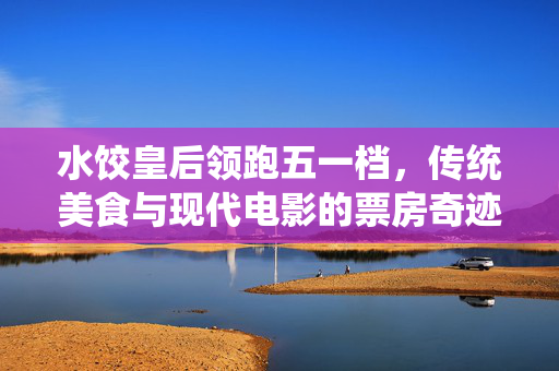 水饺皇后领跑五一档，传统美食与现代电影的票房奇迹