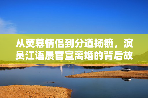 从荧幕情侣到分道扬镳，演员江语晨官宣离婚的背后故事