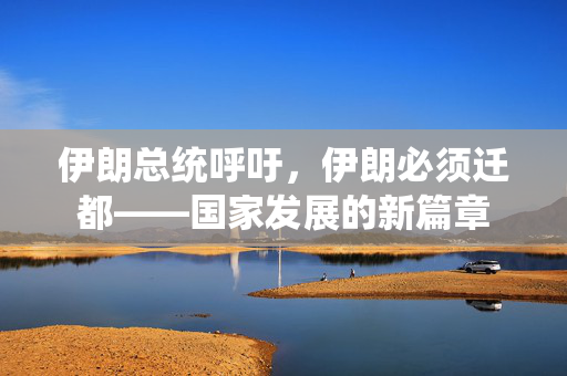 伊朗总统呼吁，伊朗必须迁都——国家发展的新篇章