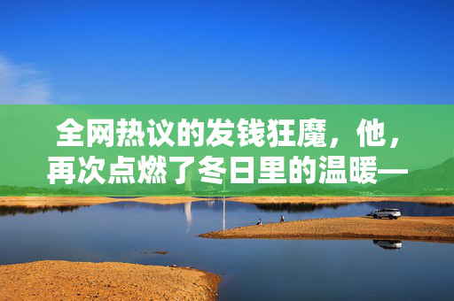 全网热议的发钱狂魔，他，再次点燃了冬日里的温暖——记全网最爱发钱的老板的又一次红包盛宴
