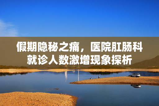 假期隐秘之痛，医院肛肠科就诊人数激增现象探析