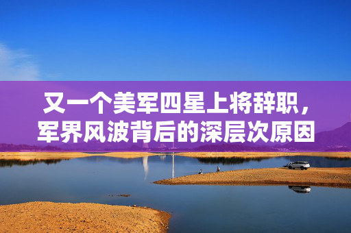 又一个美军四星上将辞职，军界风波背后的深层次原因探析