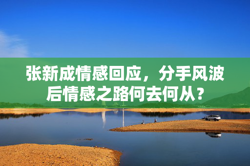 张新成情感回应，分手风波后情感之路何去何从？