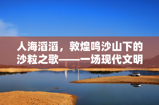 人海滔滔，敦煌鸣沙山下的沙粒之歌——一场现代文明的微缩景观