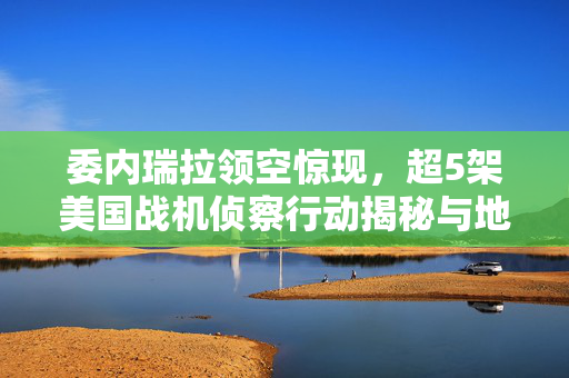 委内瑞拉领空惊现，超5架美国战机侦察行动揭秘与地缘政治考量