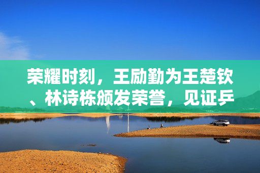 荣耀时刻，王励勤为王楚钦、林诗栋颁发荣誉，见证乒乓新星的璀璨升起