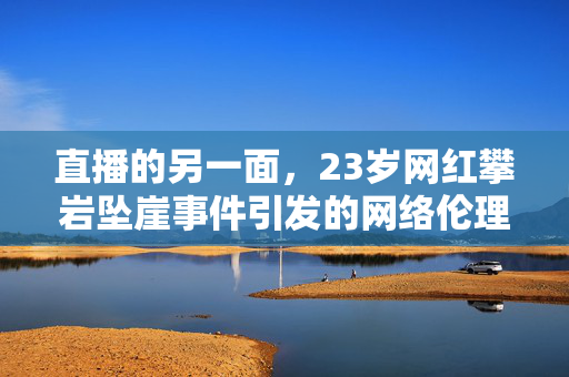 直播的另一面，23岁网红攀岩坠崖事件引发的网络伦理与安全思考