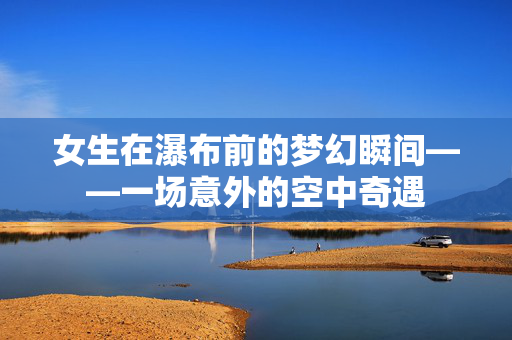 女生在瀑布前的梦幻瞬间——一场意外的空中奇遇
