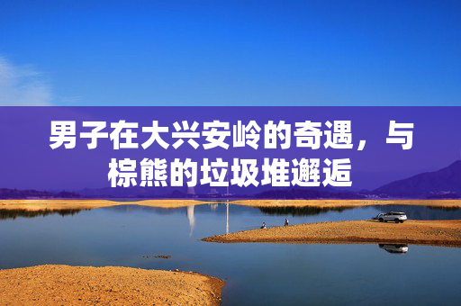 男子在大兴安岭的奇遇，与棕熊的垃圾堆邂逅