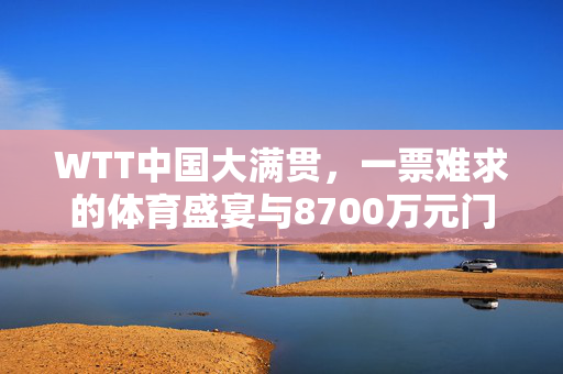 WTT中国大满贯，一票难求的体育盛宴与8700万元门票收入的背后