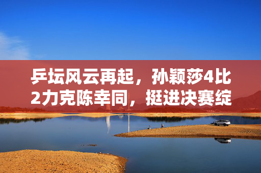 乒坛风云再起，孙颖莎4比2力克陈幸同，挺进决赛绽放新辉煌