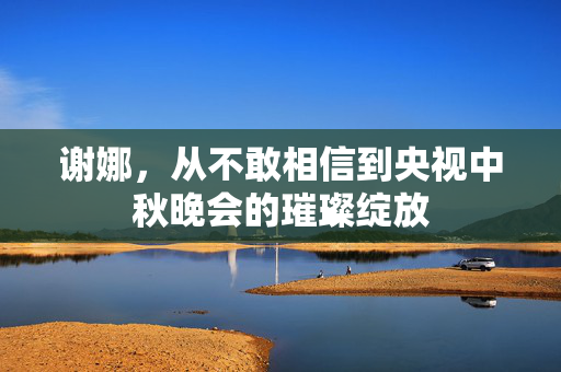 谢娜，从不敢相信到央视中秋晚会的璀璨绽放
