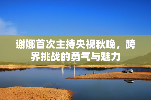 谢娜首次主持央视秋晚，跨界挑战的勇气与魅力