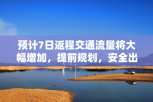 预计7日返程交通流量将大幅增加，提前规划，安全出行