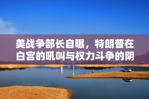 美战争部长自曝，特朗普在白宫的吼叫与权力斗争的阴影