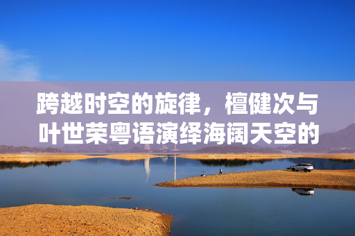 跨越时空的旋律，檀健次与叶世荣粤语演绎海阔天空的非凡之旅