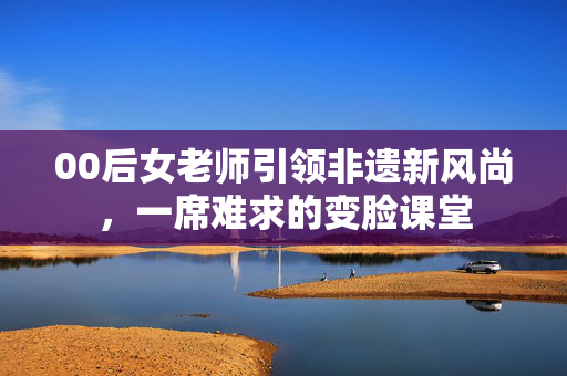 00后女老师引领非遗新风尚，一席难求的变脸课堂