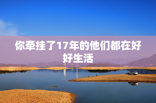 你牵挂了17年的他们都在好好生活