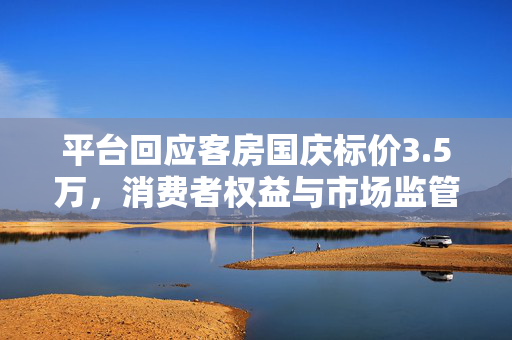 平台回应客房国庆标价3.5万，消费者权益与市场监管的双重考量