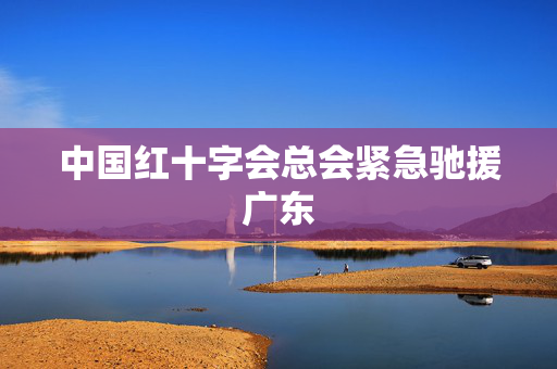 中国红十字会总会紧急驰援广东
