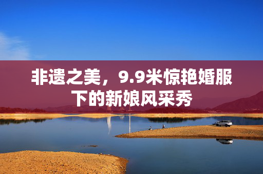 非遗之美，9.9米惊艳婚服下的新娘风采秀