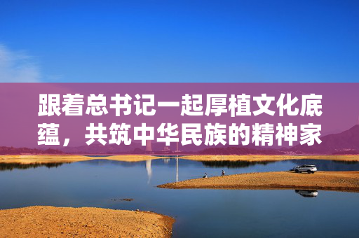 跟着总书记一起厚植文化底蕴，共筑中华民族的精神家园