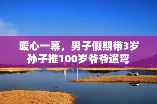暖心一幕，男子假期带3岁孙子推100岁爷爷遛弯