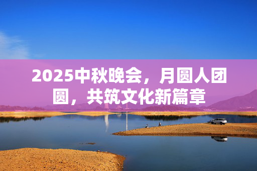 2025中秋晚会，月圆人团圆，共筑文化新篇章