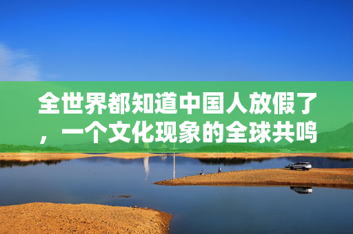 全世界都知道中国人放假了，一个文化现象的全球共鸣