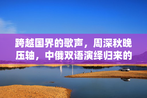 跨越国界的歌声，周深秋晚压轴，中俄双语演绎归来的深情与魅力