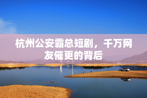 杭州公安霸总短剧，千万网友催更的背后
