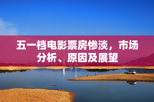 五一档电影票房惨淡，市场分析、原因及展望