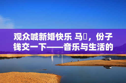 观众喊新婚快乐 马頔，份子钱交一下——音乐与生活的幽默交响