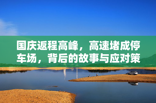 国庆返程高峰，高速堵成停车场，背后的故事与应对策略