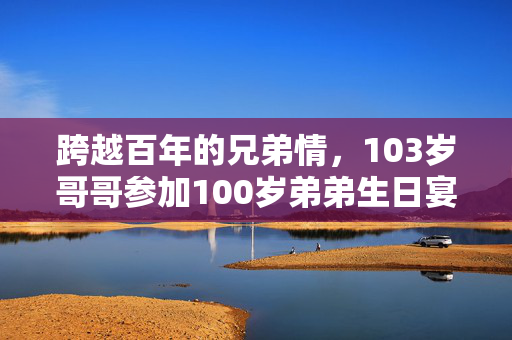 跨越百年的兄弟情，103岁哥哥参加100岁弟弟生日宴