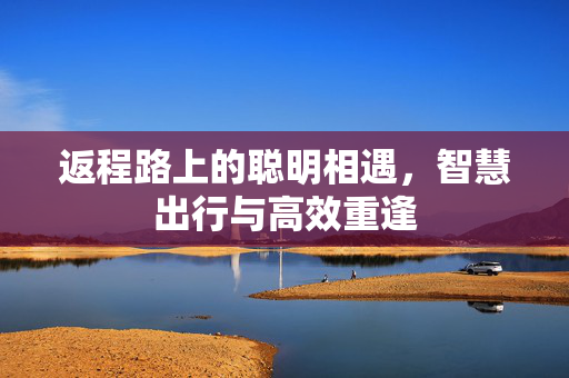 返程路上的聪明相遇，智慧出行与高效重逢