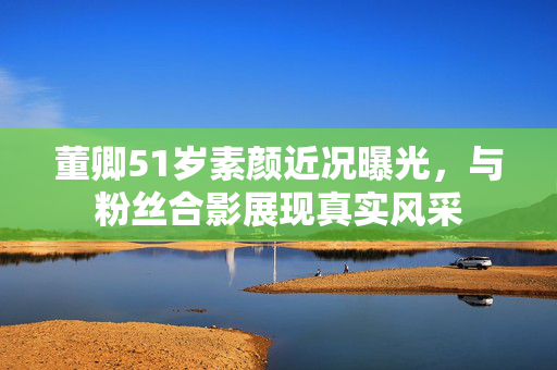董卿51岁素颜近况曝光，与粉丝合影展现真实风采