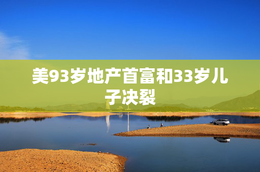 美93岁地产首富和33岁儿子决裂