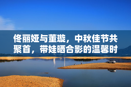 佟丽娅与董璇，中秋佳节共聚首，带娃晒合影的温馨时光
