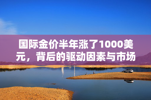 国际金价半年涨了1000美元，背后的驱动因素与市场影响分析